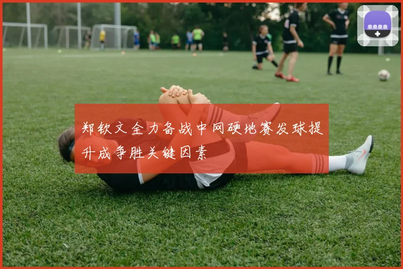 郑钦文全力备战中网硬地赛发球提升成争胜关键因素