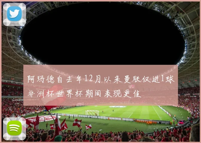 阿玛德自去年12月以来曼联仅进1球非洲杯世界杯期间表现更佳