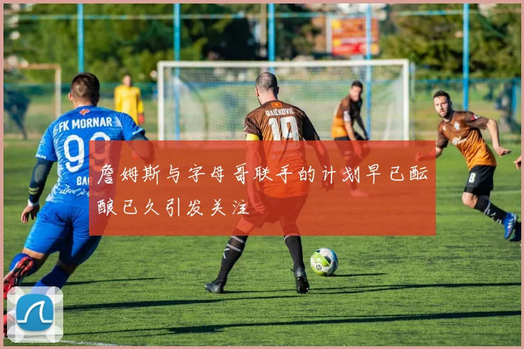 詹姆斯与字母哥联手的计划早已酝酿已久引发关注