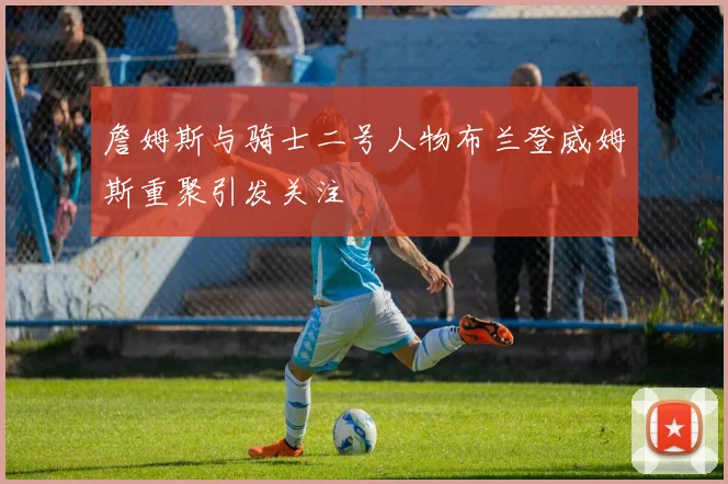 詹姆斯与骑士二号人物布兰登威姆斯重聚引发关注
