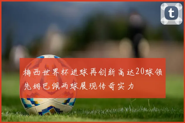 梅西世界杯进球再创新高达20球领先姆巴佩两球展现传奇实力