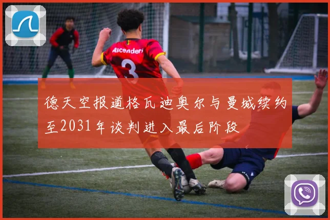 德天空报道格瓦迪奥尔与曼城续约至2031年谈判进入最后阶段