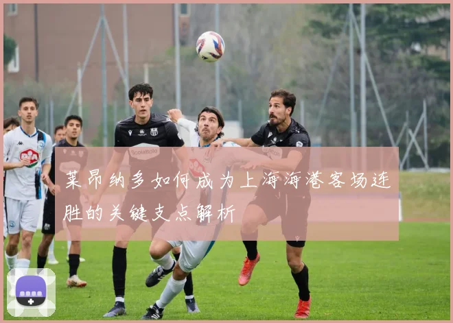 莱昂纳多如何成为上海海港客场连胜的关键支点解析