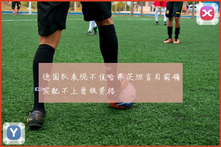德国队表现不佳哈弗茨坦言目前确实配不上晋级资格