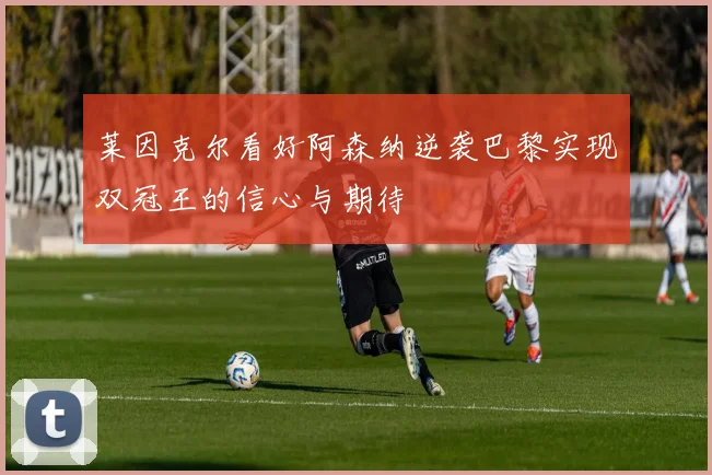 莱因克尔看好阿森纳逆袭巴黎实现双冠王的信心与期待