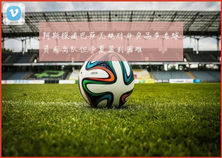 阿斯报道巴萨无绝对非卖品多名球员或离队但今夏盈利困难