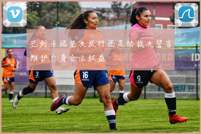 巴列卡诺坚决反对西足协裁决誓言维护自身合法权益