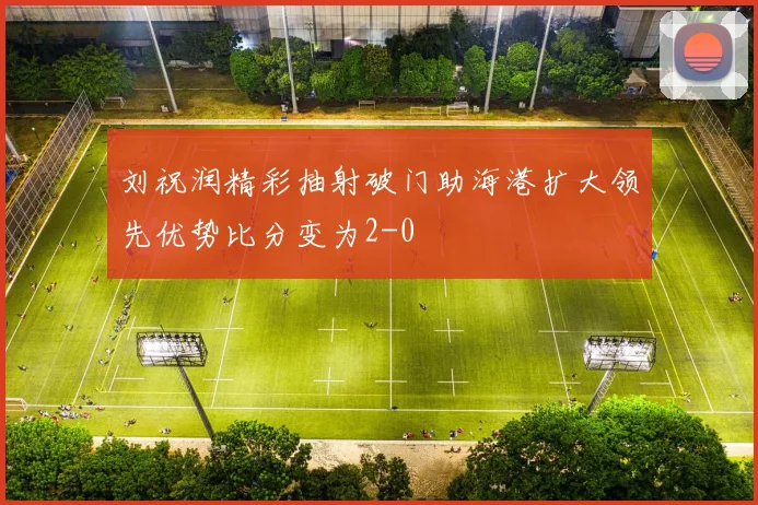 刘祝润精彩抽射破门助海港扩大领先优势比分变为2-0