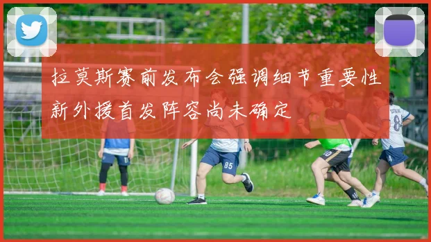 拉莫斯赛前发布会强调细节重要性新外援首发阵容尚未确定