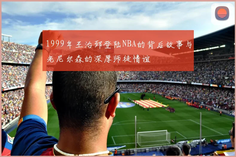 1999年王治郅登陆NBA的背后故事与老尼尔森的深厚师徒情谊