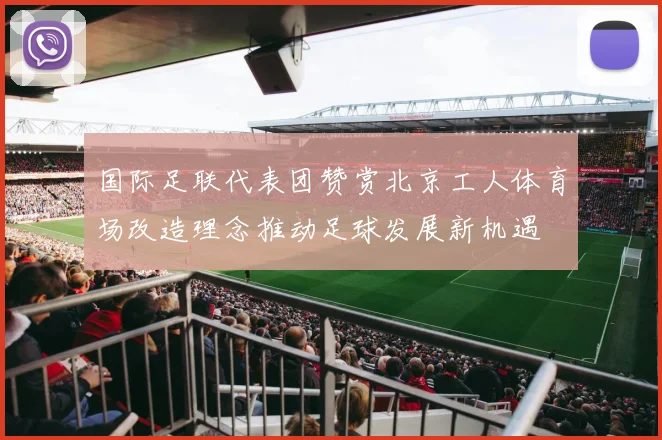 国际足联代表团赞赏北京工人体育场改造理念推动足球发展新机遇