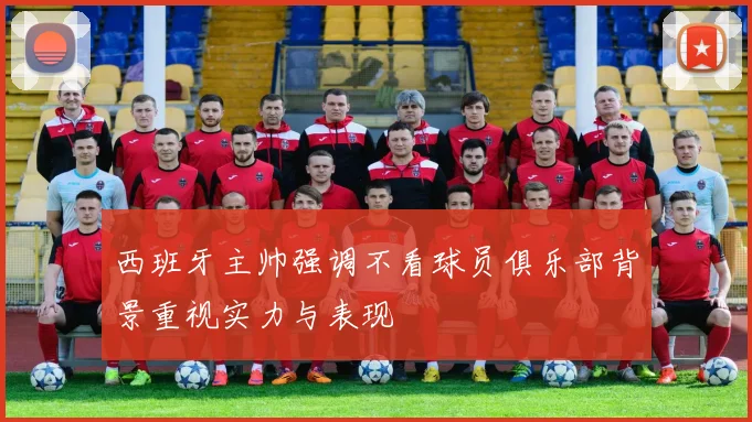 西班牙主帅强调不看球员俱乐部背景重视实力与表现