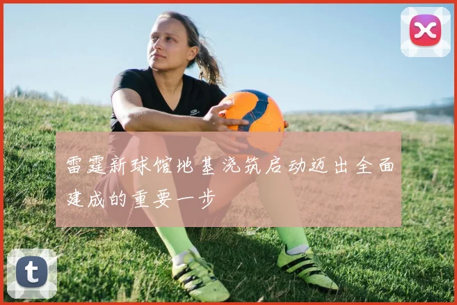雷霆新球馆地基浇筑启动迈出全面建成的重要一步