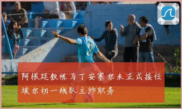阿根廷教练马丁安塞尔米正式接任埃尔切一线队主帅职务