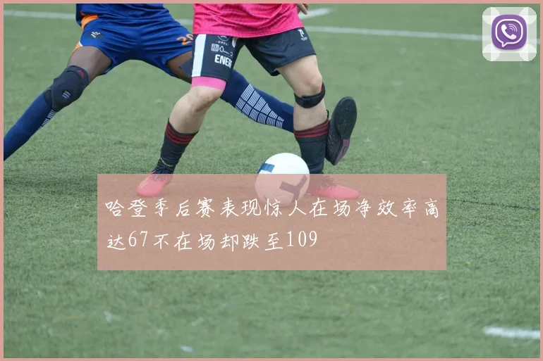哈登季后赛表现惊人在场净效率高达67不在场却跌至109