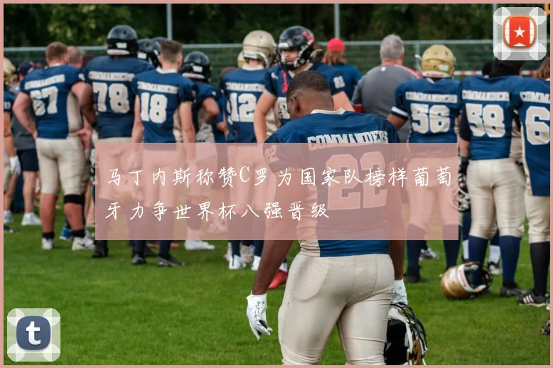 马丁内斯称赞C罗为国家队榜样葡萄牙力争世界杯八强晋级