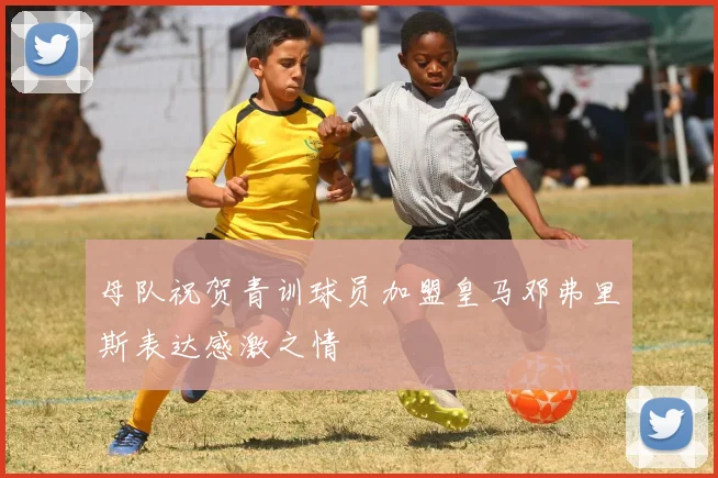 母队祝贺青训球员加盟皇马邓弗里斯表达感激之情