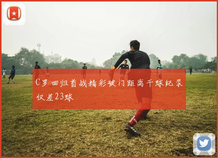C罗回归首战精彩破门距离千球纪录仅差23球