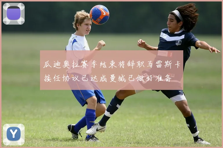 瓜迪奥拉赛季结束将辞职马雷斯卡接任协议已达成曼城已做好准备