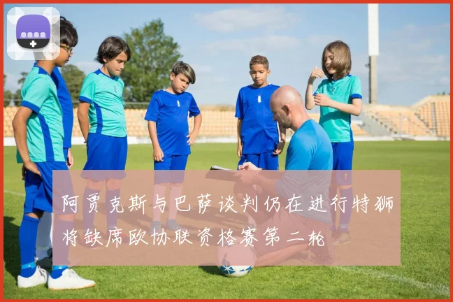 阿贾克斯与巴萨谈判仍在进行特狮将缺席欧协联资格赛第二轮