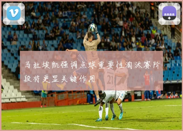 马杜埃凯强调点球重要性淘汰赛阶段将更显关键作用