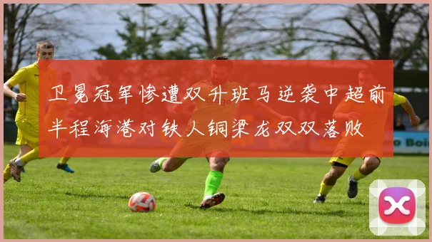 卫冕冠军惨遭双升班马逆袭中超前半程海港对铁人铜梁龙双双落败