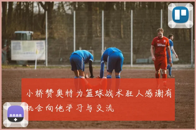 小桥赞奥特为篮球战术狂人感谢有机会向他学习与交流