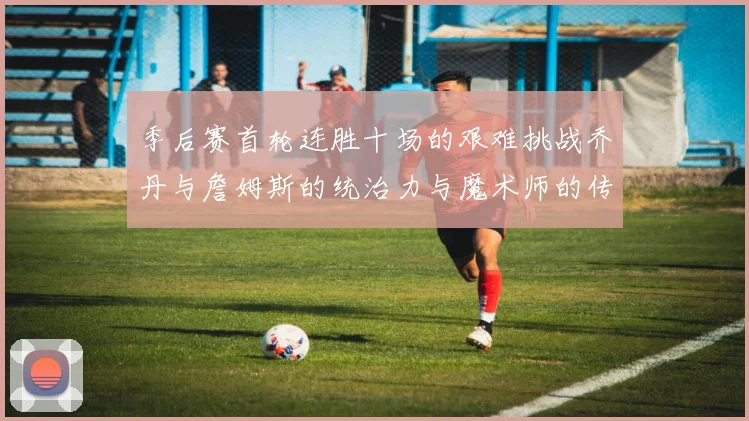 季后赛首轮连胜十场的艰难挑战乔丹与詹姆斯的统治力与魔术师的传奇之路