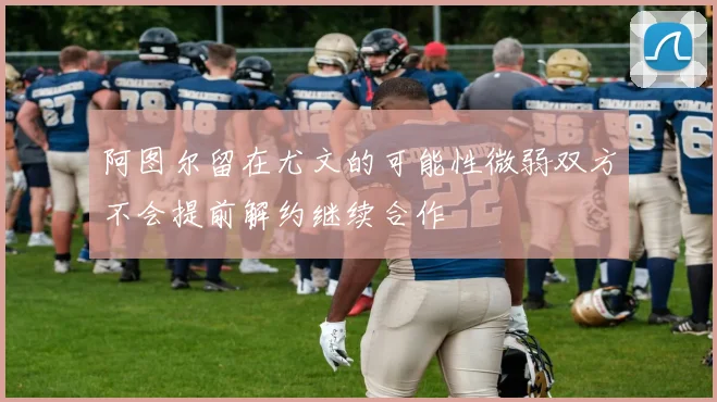 阿图尔留在尤文的可能性微弱双方不会提前解约继续合作