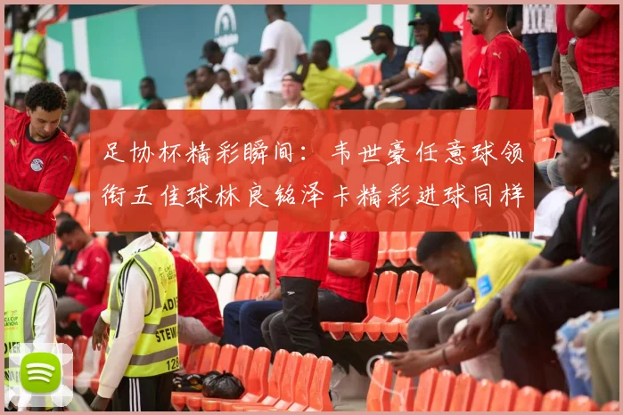 足协杯精彩瞬间：韦世豪任意球领衔五佳球林良铭泽卡精彩进球同样耀眼