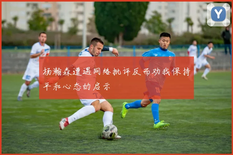 杨瀚森遭遇网络批评反而劝我保持平和心态的启示