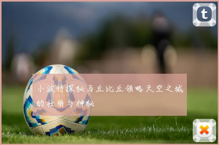 小波特探秘马丘比丘领略天空之城的壮丽与神秘
