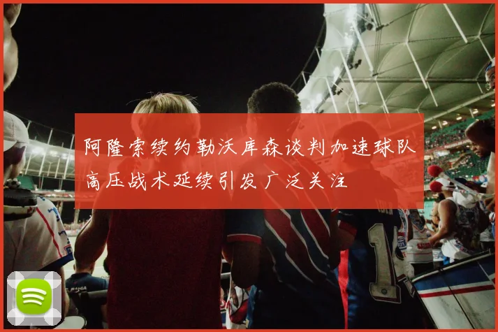 阿隆索续约勒沃库森谈判加速球队高压战术延续引发广泛关注