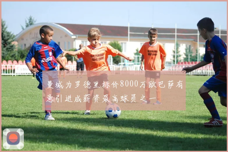 曼城为罗德里标价8000万欧巴萨有意引进成薪资最高球员之一